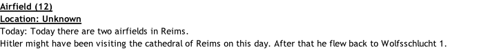 Airfield (12) Location: Unknown Today: Today there are two airfields in Reims. Hitler might have been visiting the cathedral of Reims on this day. After that he flew back to Wolfsschlucht 1.