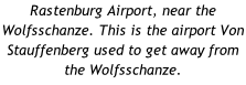 Rastenburg Airport, near the Wolfsschanze. This is the airport Von Stauffenberg used to get away from the Wolfsschanze.